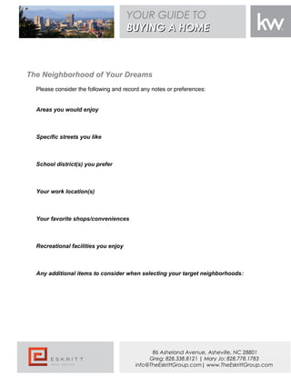 The Neighborhood of Your Dreams
Please consider the following and record any notes or preferences:
Areas you would enjoy
Specific streets you like
School district(s) you prefer
Your work location(s)
Your favorite shops/conveniences
Recreational facilities you enjoy
Any additional items to consider when selecting your target neighborhoods:
YOUR GUIDE TO
BUYING A HOMEBUYING A HOME
86 Asheland Avenue, Asheville, NC 28801
Greg: 828.338.8121 | Mary Jo: 828.778.1783
info@TheEskrittGroup.com| www.TheEskrittGroup.com
 