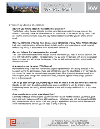 Frequently Asked Questions
How will you tell me about the newest homes available?
The Multiple Listing Service Website provides up-to-date information for every home on the
market. I constantly check the New on Market list so I can be on the lookout for my clients. I will
get you this information right away, the way that is most convenient for you; by phone and/or
email.
Will you inform me of homes from all real estate companies or only Keller Williams Realty?
I will keep you informed of all homes. I want to help you find your dream home, which means I
need to stay on top of every home that's available on the market.
Can you help me find new construction homes?
Yes, I can work with most builders and get you the information you need to make a decision. On
your first visit with the builder, I will accompany you. By using my services with a new construction
home purchase, you will receive the services I offer, as well as those provided by the builder, at
no additional cost.
How does for sale by owner (FSBO) work?
Homeowners trying to sell their home without agent representation are usually doing so in the
hopes of saving the commission. If you see a FSBO and want the advantages of my services, let
me contact the owner for you and make an appointment. Most times the homeowner will work
with an agent, even though their home is not listed, since the agent is introducing a potential
buyer to their property.
Can we go back through our property again once an offer is made, but before possession?
Usually, we can notify the seller and schedule a convenient time to visit the property again.
Immediately before the closing, we will schedule a final walk-through and inspection of your new
home.
Once my offer is accepted, what should I do?
Celebrate and focus on moving into your new home! You will want to schedule your move, pack
items and notify businesses of your address change. I will provide you with a moving checklist to
help you remember all the details. I will also give you a good faith estimate and HUD statement,
which will indicate the amount you will need to bring to closing.
YOUR GUIDE TO
BUYING A HOMEBUYING A HOME
86 Asheland Avenue, Asheville, NC 28801
Greg: 828.338.8121 | Mary Jo: 828.778.1783
info@TheEskrittGroup.com| www.TheEskrittGroup.com
 