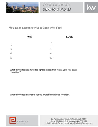WIN LOSE
1. 1.
2. 2.
3. 3.
4. 4.
5. 5.
What do you feel you have the right to expect from me as your real estate
consultant?
What do you feel I have the right to expect from you as my client?
How Does Someone Win or Lose With You?
YOUR GUIDE TO
BUYING A HOMEBUYING A HOME
86 Asheland Avenue, Asheville, NC 28801
Greg: 828.338.8121 | Mary Jo: 828.778.1783
info@TheEskrittGroup.com| www.TheEskrittGroup.com
 