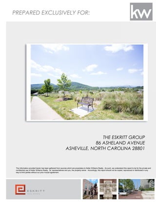 PREPARED EXCLUSIVELY FOR:
The information provided herein has been gathered from sources which are proprietary to Keller Williams Realty. As such, we understand this report to be for the private and
confidential use of Keller Williams Realty, its’ representatives and you, the property owner. Accordingly, this report should not be copied, reproduced or distributed in any
way to third parties without our prior mutual agreement.
THE ESKRITT GROUP
86 ASHELAND AVENUE
ASHEVILLE, NORTH CAROLINA 28801
 