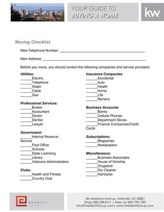Moving Checklist
New Telephone Number: ____________________________________________
New Address: _____________________________________________________
Before you move, you should contact the following companies and service providers:
Insurance Companies:
______Accidental
______Auto
______Health
______Home
______Life
______Renters
Business Accounts:
______Banks
______Cellular Phones
______Department Stores
______Finance Companies/Credit
Cards
Subscriptions:
______Magazines
______Newspapers
Miscellaneous:
______Business Associates
______House of Worship
______Drugstore
______Dry Cleaner
______Hairstylist
Utilities:
______Electric
______Telephone
______Water
______Cable
______Gas
Professional Services:
______Broker
______Accountant
______Doctor
______Dentist
______Lawyer
Government:
______Internal Revenue
Service
______Post Office
______Schools
______State Licensing
______Library
______Veterans Administration
Clubs:
______Health and Fitness
______Country Club
YOUR GUIDE TO
BUYING A HOMEBUYING A HOME
86 Asheland Avenue, Asheville, NC 28801
Greg: 828.338.8121 | Mary Jo: 828.778.1783
info@TheEskrittGroup.com| www.TheEskrittGroup.com
 