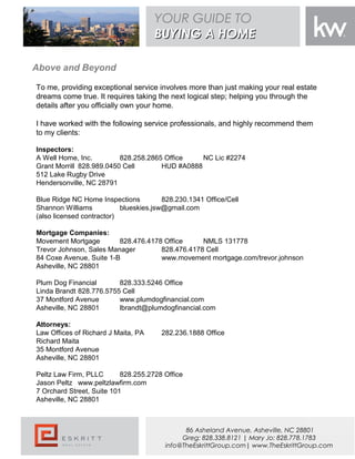 To me, providing exceptional service involves more than just making your real estate
dreams come true. It requires taking the next logical step; helping you through the
details after you officially own your home.
I have worked with the following service professionals, and highly recommend them
to my clients:
Inspectors:
A Well Home, Inc. 828.258.2865 Office NC Lic #2274
Grant Morrill 828.989.0450 Cell HUD #A0888
512 Lake Rugby Drive
Hendersonville, NC 28791
 
Blue Ridge NC Home Inspections 828.230.1341 Office/Cell
Shannon Williams blueskies.jsw@gmail.com
(also licensed contractor)
 
Mortgage Companies:
Movement Mortgage 828.476.4178 Office NMLS 131778
Trevor Johnson, Sales Manager 828.476.4178 Cell
84 Coxe Avenue, Suite 1-B www.movement mortgage.com/trevor.johnson
Asheville, NC 28801
Plum Dog Financial 828.333.5246 Office
Linda Brandt 828.776.5755 Cell
37 Montford Avenue www.plumdogfinancial.com
Asheville, NC 28801 lbrandt@plumdogfinancial.com
Attorneys:
Law Offices of Richard J Maita, PA 282.236.1888 Office
Richard Maita
35 Montford Avenue
Asheville, NC 28801
Peltz Law Firm, PLLC 828.255.2728 Office
Jason Peltz www.peltzlawfirm.com
7 Orchard Street, Suite 101
Asheville, NC 28801
Above and Beyond
YOUR GUIDE TO
BUYING A HOMEBUYING A HOME
86 Asheland Avenue, Asheville, NC 28801
Greg: 828.338.8121 | Mary Jo: 828.778.1783
info@TheEskrittGroup.com| www.TheEskrittGroup.com
 
