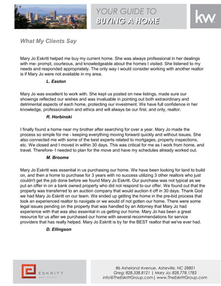 What My Clients Say
Mary Jo Eskritt helped me buy my current home. She was always professional in her dealings
with me- prompt, courteous, and knowledgeable about the homes I visited. She listened to my
needs and responded appropriately. The only way I would consider working with another realtor
is if Mary Jo were not available in my area.
L. Easton
Mary Jo was excellent to work with. She kept us posted on new listings, made sure our
showings reflected our wishes and was invaluable in pointing out both extraordinary and
detrimental aspects of each home, protecting our investment. We have full confidence in her
knowledge, professionalism and ethics and will always be our first, and only, realtor.
R. Horbinski
I finally found a home near my brother after searching for over a year. Mary Jo made the
process so simple for me - keeping everything moving forward quickly and without issues. She
also connected me with some of the best experts related to mortgages, property inspections,
etc. We closed and I moved in within 30 days. This was critical for me as I work from home, and
travel. Therefore- I needed to plan for the move and have my schedules already worked out.
M. Broome
Mary Jo Eskritt was essential in us purchasing our home. We have been looking for land to build
on, and then a home to purchase for 3 years with no success utilizing 3 other realtors who just
couldn't get the job done before we found Mary Jo Eskritt. Our purchase was not typical as we
put an offer in on a bank owned property who did not respond to our offer. We found out that the
property was transferred to an auction company that would auction it off in 30 days. Thank God
we had Mary Jo Eskritt on our team. We ended up getting the home in the pre-bid process that
took an experienced realtor to navigate or we would of not gotten our home. There were some
legal issues pending on the property that was handled by an Attorney that Mary Jo had
experience with that was also essential in us getting our home. Mary Jo has been a great
resource for us after we purchased our home with several recommendations for service
providers that has really helped. Mary Jo Eskritt is by far the BEST realtor that we've ever had.
D. Ellingson
{SELLERSNAME}
YOUR GUIDE TO
BUYING A HOMEBUYING A HOME
86 Asheland Avenue, Asheville, NC 28801
Greg: 828.338.8121 | Mary Jo: 828.778.1783
info@TheEskrittGroup.com| www.TheEskrittGroup.com
 