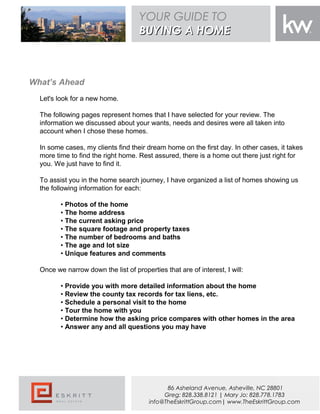 What’s Ahead
Let's look for a new home.
The following pages represent homes that I have selected for your review. The
information we discussed about your wants, needs and desires were all taken into
account when I chose these homes.
In some cases, my clients find their dream home on the first day. In other cases, it takes
more time to find the right home. Rest assured, there is a home out there just right for
you. We just have to find it.
To assist you in the home search journey, I have organized a list of homes showing us
the following information for each:
• Photos of the home
• The home address
• The current asking price
• The square footage and property taxes
• The number of bedrooms and baths
• The age and lot size
• Unique features and comments
Once we narrow down the list of properties that are of interest, I will:
• Provide you with more detailed information about the home
• Review the county tax records for tax liens, etc.
• Schedule a personal visit to the home
• Tour the home with you
• Determine how the asking price compares with other homes in the area
• Answer any and all questions you may have
YOUR GUIDE TO
BUYING A HOMEBUYING A HOME
86 Asheland Avenue, Asheville, NC 28801
Greg: 828.338.8121 | Mary Jo: 828.778.1783
info@TheEskrittGroup.com| www.TheEskrittGroup.com
 
