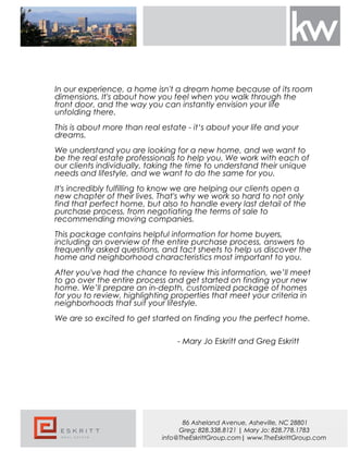 In our experience, a home isn't a dream home because of its room
dimensions. It's about how you feel when you walk through the
front door, and the way you can instantly envision your life
unfolding there.
This is about more than real estate - it‘s about your life and your
dreams.
We understand you are looking for a new home, and we want to
be the real estate professionals to help you. We work with each of
our clients individually, taking the time to understand their unique
needs and lifestyle, and we want to do the same for you.
It's incredibly fulfilling to know we are helping our clients open a
new chapter of their lives. That's why we work so hard to not only
find that perfect home, but also to handle every last detail of the
purchase process, from negotiating the terms of sale to
recommending moving companies.
This package contains helpful information for home buyers,
including an overview of the entire purchase process, answers to
frequently asked questions, and fact sheets to help us discover the
home and neighborhood characteristics most important to you.
After you've had the chance to review this information, we’ll meet
to go over the entire process and get started on finding your new
home. We’ll prepare an in-depth, customized package of homes
for you to review, highlighting properties that meet your criteria in
neighborhoods that suit your lifestyle.
We are so excited to get started on finding you the perfect home.
- Mary Jo Eskritt and Greg Eskritt
86 Asheland Avenue, Asheville, NC 28801
Greg: 828.338.8121 | Mary Jo: 828.778.1783
info@TheEskrittGroup.com| www.TheEskrittGroup.com
 
