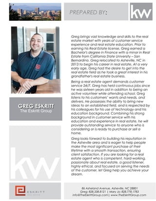 GREG ESKRITTGREG ESKRITT
The Eskritt Group
Greg brings vast knowledge and skills to the real
estate market with years of customer service
experience and real estate education. Prior to
earning his Real Estate license, Greg earned a
Bachelor's degree in Finance with a minor in Real
Estate from California State University – San
Bernardino. Greg relocated to Asheville, NC in
2013 to begin his career in real estate. At a very
early age, Greg had the desire to get into the
real estate field as he took a great interest in his
grandfather's real estate business.
Being a real estate agent demands customer
service 24/7. Greg has held continuous jobs since
he was sixteen years old in addition to being an
active volunteer while attending school. Greg
listens to his customers’ wants and needs, and
delivers. He possesses the ability to bring new
ideas to an established field, and is respected by
his colleagues for his use of technology and his
education background. Combining his strong
background in customer service with his
education and experience in real estate, he will
provide outstanding service to anyone who is
considering or is ready to purchase or sell a
home.
Greg looks forward to building his reputation in
the Asheville area and is eager to help people
make the most significant purchase of their
lifetime with a smooth transaction, ensuring
client satisfaction. If you are looking for a real
estate agent who is competent, hard-working,
passionate about real estate, a good listener,
highly ethical, and focused on serving the needs
of the customer, let Greg help you achieve your
dream.
86 Asheland Avenue, Asheville, NC 28801
Greg: 828.338.8121 | Mary Jo: 828.778.1783
info@TheEskrittGroup.com| www.TheEskrittGroup.com
PREPARED BY::
 