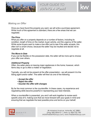 {BUYERS NAME}
Making an Offer
Once you have found the property you want, we will write a purchase agreement.
While much of the agreement is standard, there are a few areas that we can
negotiate:
The Price
What you offer on a property depends on a number of factors, including its
condition, length of time on the market, buyer activity, and the urgency of the seller.
While some buyers want to make a low offer just to see if the seller accepts, this
often isn't a smart choice, because the seller may be insulted and decide not to
negotiate at all.
The Move-in Date
If you can be flexible on the possession date, the seller will be more apt to choose
your offer over others.
Additional Property
Often, the seller plans on leaving major appliances in the home; however, which
items stay or go is often a matter of negotiation.
Typically, you will not be present at the offer presentation - we will present it to the
listing agent and/or seller. The seller will then do one of the following:
• Accept the offer
• Reject the offer
• Counter the offer with changes
By far the most common is the counteroffer. In these cases, my experience and
negotiating skills become powerful in representing your best interests.
When a counteroffer is presented, you and I will work together to review each
specific area of it, making sure that we move forward with your goals in mind and
ensuring that we negotiate the best possible price and terms on your behalf.
YOUR GUIDE TO
BUYING A HOMEBUYING A HOME
86 Asheland Avenue, Asheville, NC 28801
Greg: 828.338.8121 | Mary Jo: 828.778.1783
info@TheEskrittGroup.com| www.TheEskrittGroup.com
 