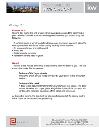 Closing 101
Prepare for It
Closing day marks the end of your home-buying process and the beginning of
your new life! To make sure your closing goes smoothly, you should bring the
following:
• A certified check or wired funds for closing costs and down payment. Make the
check payable or wire funds to the closing attorney’s trust account.
• An insurance binder and paid receipt
• Photo IDs
• Social security numbers
• Addresses for the past 10 years
Own It
Transfer of title moves ownership of the property from the seller to you. The two
events that make this happen are:
Delivery of the buyers funds
This is the check or wire funds provided by your lender in the amount of
the loan.
Delivery of the deed
A deed is the document that transfers ownership of real estate. The deed
names the seller and buyer, gives a legal description of the property, and
contains the notarized signatures of the seller and witnesses.
At the end of closing, the deed will be taken and recorded at the county clerk’s
office. It will be sent to you after processing.
YOUR GUIDE TO
BUYING A HOMEBUYING A HOME
86 Asheland Avenue, Asheville, NC 28801
Greg: 828.338.8121 | Mary Jo: 828.778.1783
info@TheEskrittGroup.com| www.TheEskrittGroup.com
 