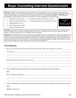 Buyer Counseling Interview Questionnaire

Directions: (1) Make 50 one-sided copies of this questionnaire. Use colored paper if you want it to stand out from all the other
documentation that you use when working with buyers. (2) Use this questionnaire to conduct a systematic and thorough interview in
order to understand their wants and true needs. If you need more room to write, use the back of the pages. (3) While using this
questionnaire, always be ready to ask these follow-up questions in order to clarify their wants and true needs:
     1.   “What exactly do you mean by _____?” (e.g. large kitchen, privacy, spectacular view, etc.)
                                                                                                                  
     2.   “What do you get when you have a _____?” (e.g. large kitchen, privacy, spectacular view, etc.)            
     3.   “What does that do for you?”                                                                      That graphic is a reminder
                                                                                                             to ask these questions!
     4.   “How does that make you feel?”
     5.   “Why do you suppose that is?”
Remember: You continue to clarify their wants and true needs when you begin showing the first couple homes. Think of showing
those first couple homes as lab-work or fieldwork because now you have a real kitchen or a real view (for example) to dialogue
around. You’re not a tour guide; you’re an intelligent business consultant!
Important: This questionnaire forces you to be systematic and thorough which is very important when you pass this information on to
someone else (your assistant, one of your specialists, your partner, another agent, your team leader, etc.). What would happen if you
got sick or were in an accident and someone else had to fill in for you? Think how smoothly it would go for your clients if someone
else had to fill in for you when all of your clients’ wants and needs are thoroughly documented! Besides, when was the last time you
heard someone complain that his/her consultant was way too thorough and organized?



Client’s Motivation

1.   On a scale of 1-10, with 1 being “just curious” and 10 being “you’d buy today”, how would your rate yourself? ______________

     Tell me more: ____________________________________________________________________________________________

     ________________________________________________________________________________________________________

     ________________________________________________________________________________________________________

     What would it take for you to become an 8, 9, or 10? _____________________________________________________________

     ________________________________________________________________________________________________________

     ________________________________________________________________________________________________________

2. Have you talked to any other real estate agents or consultants about the purchase of your ideal next home?

      No.

      Yes. Whom have you talked to? ___________________________________________________________________________

     ________________________________________________________________________________________________________

     ________________________________________________________________________________________________________

3. Today, if I demonstrate to you that I will do everything within my power to find your ideal home, will you let me be your agent?

      Yes.

      Maybe. Tell me more.



Keller Williams Realty © 2002 Buyer Counseling Interview Questionnaire Nov. 02                                                  Page 1
 