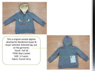 This is original sample digitals
develop for Nordstrom buyer &
buyer selected. Selected tag put
on the garments.
Trend : Fall-16
ITEM: Boy’s Jacket
SIZE: 1-5 years
Fabric: French Terry
 