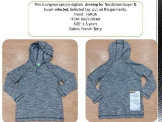 This is original sample digitals develop for Nordstrom buyer &
buyer selected. Selected tag put on the garments.
Trend : Fall-16
ITEM: Boy’s Blazer
SIZE: 1-5 years
Fabric: French Terry
 
