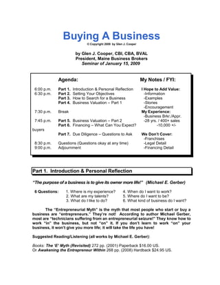 Buying A Business
© Copyright 2009 by Glen J. Cooper
by Glen J. Cooper, CBI, CBA, BVAL
President, Maine Business Brokers
Seminar of January 15, 2009
Agenda: My Notes / FYI:
6:00 p.m. Part 1. Introduction & Personal Reflection I Hope to Add Value:
6:30 p.m. Part 2. Setting Your Objectives -Information
Part 3. How to Search for a Business -Examples
Part 4. Business Valuation – Part 1 -Stories
-Encouragement
7:30 p.m. Break My Experience:
-Business Brkr./Appr.
7:45 p.m. Part 5. Business Valuation – Part 2 -28 yrs. / 400+ sales
Part 6. Financing – What Can You Expect? -10,000 +/-
buyers
Part 7. Due Diligence – Questions to Ask We Don’t Cover:
-Franchises
8:30 p.m. Questions (Questions okay at any time) -Legal Detail
9:00 p.m. Adjournment -Financing Detail
Part 1. Introduction & Personal Reflection
“The purpose of a business is to give its owner more life!” (Michael E. Gerber)
6 Questions: 1. Where is my experience? 4. When do I want to work?
2. What are my talents? 5. Where do I want to be?
3. What do I like to do? 6. What kind of business do I want?
The “Entrepreneurial Myth” is the myth that most people who start or buy a
business are “entrepreneurs.” They’re not! According to author Michael Gerber,
most are “technicians suffering from an entrepreneurial seizure!” They know how to
work “in” the business, but not “on” it. If you don’t learn to work “on” your
business, it won’t give you more life; it will take the life you have!
Suggested Reading/Listening (all works by Michael E. Gerber):
Books: The ‘E’ Myth (Revisited) 272 pp. (2001) Paperback $16.00 US.
Or Awakening the Entrepreneur Within 268 pp. (2008) Hardback $24.95 US.
 