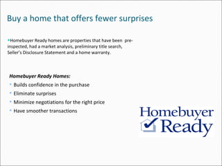 Buy a home that offers fewer surprises Homebuyer Ready homes are properties that have been  pre-inspected, had a market analysis, preliminary title search, Seller’s Disclosure Statement and a home warranty. Homebuyer Ready Homes: Builds confidence in the purchase Eliminate surprises Minimize negotiations for the right price Have smoother transactions 