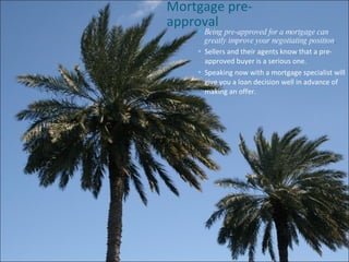 Mortgage pre-approval  Being pre-approved for a mortgage can greatly improve your negotiating position . Sellers and their agents know that a pre-approved buyer is a serious one. Speaking now with a mortgage specialist will give you a loan decision well in advance of making an offer. 