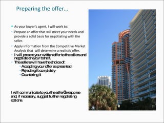 Preparing the offer… As your buyer’s agent, I will work to: Prepare an offer that will meet your needs and provide a solid basis for negotiating with the seller.  Apply information from the Competitive Market Analysis that  will determine a realistic offer. I will present your written offer to the sellers and negotiate on your behalf. The sellers will have the choice of: Accepting your offer as presented Rejecting it completely Countering it I will communicate to you the seller’s response and, if necessary, suggest further negotiating options. 