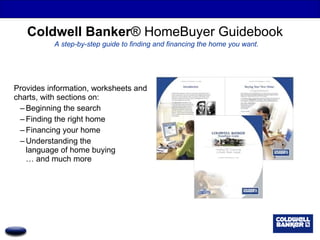 Coldwell Banker ® HomeBuyer Guidebook   A step-by-step guide to finding and financing the home you want. Provides information, worksheets and charts, with sections on:  Beginning the search Finding the right home Financing your home Understanding the  language of home buying … and much more 