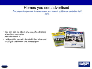 Homes you see advertised  The properties you see in newspapers and buyer’s guides are available right here. You can ask me about any properties that are advertised, no matter  who the broker is. I will provide you with detailed information and show you the homes that interest you. 