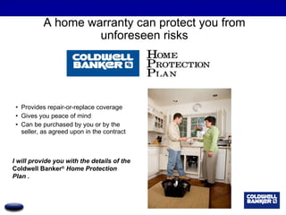 A home warranty can protect you from unforeseen risks Provides repair-or-replace coverage Gives you peace of mind  Can be purchased by you or by the seller, as agreed upon in the contract I will provide you with the details of the  Coldwell Banker ®  Home Protection Plan . 