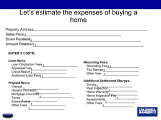 Let’s estimate the expenses of buying a home Property Address: Sales Price: Down Payment: Amount Financed: BUYER’S COSTS: Loan Items: Loan Origination Fees Appraisal Fee Credit Report Additional Loan Fees Prepaid Items: Interest Hazard Insurance Mortgage Insurance Taxes Assessments Other Fees Recording Fees: Recording Fees Tax Stamps Other fees Additional Settlement Charges: Survey Pest Inspection Home Warranty Home Inspection Fee Assessments Other Fees $ $ $ $ $ $ $ $ $ $ $ $ $ $ $ $ $ $ $ $ $ $ 