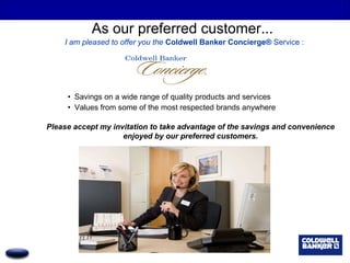 As our preferred customer...  I am pleased to offer you the  Coldwell Banker Concierge®  Service   : Savings on a wide range of quality products and services Values from some of the most respected brands anywhere Please accept my invitation to take advantage of the savings and convenience enjoyed by our preferred customers. 