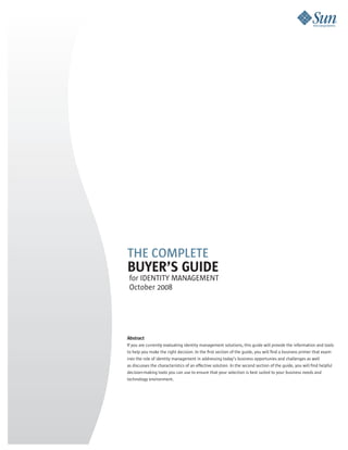 THE COMPLETE
BUYER’S GUIDE
 for IDENTITY MANAGEMENT
 October 2008




Abstract
If you are currently evaluating identity management solutions, this guide will provide the information and tools
to help you make the right decision. In the first section of the guide, you will find a business primer that exam-
ines the role of identity management in addressing today’s business opportunies and challenges as well
as discusses the characteristics of an effective solution. In the second section of the guide, you will find helpful
decision-making tools you can use to ensure that your selection is best suited to your business needs and
technology environment.
 