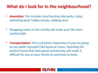 What do I look for in the neighbourhood?
• Amenities: This includes local facilities like parks, clubs,
swimming pool, hobby classes, walking area.
• Shopping centre in the vicinity will make your life more
comfortable.
• Transportation: This is of prime importance if you are going
to use public transport like buses or trains. Selecting the
perfect house that lacks good connectivity will make it
difficult for you or your family to commute to work.
http://www.remax-mgm.com/
 