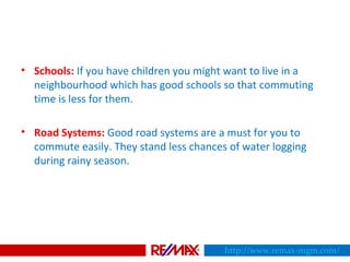 • Schools: If you have children you might want to live in a
neighbourhood which has good schools so that commuting
time is less for them.
• Road Systems: Good road systems are a must for you to
commute easily. They stand less chances of water logging
during rainy season.
http://www.remax-mgm.com/
 