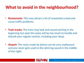 What to avoid in the neighbourhood?
• Restaurants: This may attract a lot of unwanted crowd and
cause traffic problems.
• Train tracks: The train may look and sound exciting in the
beginning hut soon the noise will be too much to handle and
disturb your regular routine, including your sleep.
• Airport: The noise made by planes can be very unpleasant
and one never gets used to the whirring sound in the middle
of the night.
http://www.remax-mgm.com/
 