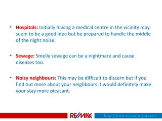 • Hospitals: Initially having a medical centre in the vicinity may
seem to be a good idea but be prepared to handle the middle
of the night noise.
• Sewage: Smelly sewage can be a nightmare and cause
diseases too.
• Noisy neighbours: This may be difficult to discern but if you
find out more about your neighbours it would definitely make
your stay more pleasant.
http://www.remax-mgm.com/
 