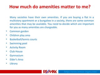 How much do amenities matter to me?
Many societies have their own amenities. If you are buying a flat in a
multistory apartment or a bungalow in a society, there are some common
amenities that may be available. You need to decide which are important
for you as many amenities are chargeable.
• Common garden
• Children play area
• Basketball/tennis courts
• Swimming pool
• Activity Room
• Club House
• Gymnasium
• Elder’s Area
• Library
http://www.remax-mgm.com/
 