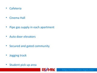 • Cafeteria
• Cinema Hall
• Pipe gas supply in each apartment
• Auto door elevators
• Secured and gated community
• Jogging track
• Student pick up area
http://www.remax-mgm.com/
 