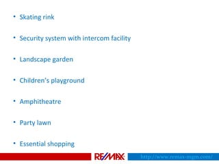 • Skating rink
• Security system with intercom facility
• Landscape garden
• Children’s playground
• Amphitheatre
• Party lawn
• Essential shopping
http://www.remax-mgm.com/
 