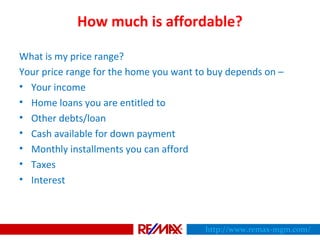 How much is affordable?
What is my price range?
Your price range for the home you want to buy depends on –
• Your income
• Home loans you are entitled to
• Other debts/loan
• Cash available for down payment
• Monthly installments you can afford
• Taxes
• Interest
http://www.remax-mgm.com/
 
