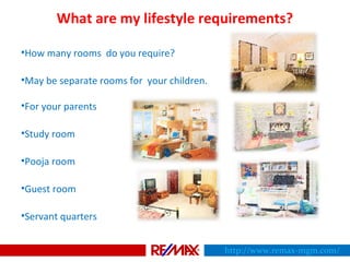 What are my lifestyle requirements?
•How many rooms do you require?
•May be separate rooms for your children.
•For your parents
•Study room
•Pooja room
•Guest room
•Servant quarters
http://www.remax-mgm.com/
 