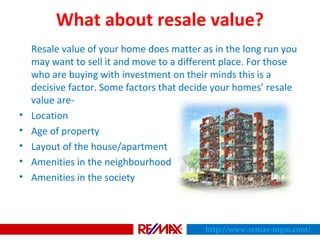 What about resale value?
Resale value of your home does matter as in the long run you
may want to sell it and move to a different place. For those
who are buying with investment on their minds this is a
decisive factor. Some factors that decide your homes’ resale
value are-
• Location
• Age of property
• Layout of the house/apartment
• Amenities in the neighbourhood
• Amenities in the society
http://www.remax-mgm.com/
 