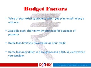 Budget Factors
• Value of your existing property which you plan to sell to buy a
new one
• Available cash, short term investments for purchase of
property
• Home loan limit you have based on your credit
• Home loan may differ in a bungalow and a flat. So clarify while
you consider.
http://www.remax-mgm.com/
 