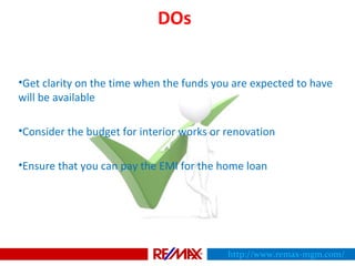 DOs
•Get clarity on the time when the funds you are expected to have
will be available
•Consider the budget for interior works or renovation
•Ensure that you can pay the EMI for the home loan
http://www.remax-mgm.com/
 