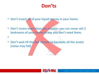 Don’ts
• Don’t invest all of your liquid money in your home.
• Don’t invest more than you require: you can never sell 2
bedrooms of your home incase you don’t need them.
•
• Don’t wait till the last minute to liquidate all the assets
(value may fall)
http://www.remax-mgm.com/
 