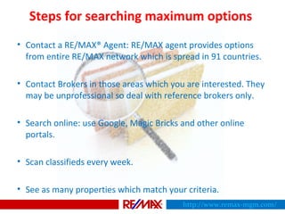 Steps for searching maximum options
• Contact a RE/MAX® Agent: RE/MAX agent provides options
from entire RE/MAX network which is spread in 91 countries.
• Contact Brokers in those areas which you are interested. They
may be unprofessional so deal with reference brokers only.
• Search online: use Google, Magic Bricks and other online
portals.
• Scan classifieds every week.
• See as many properties which match your criteria.
http://www.remax-mgm.com/
 