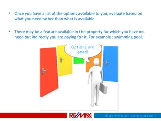 • Once you have a list of the options available to you, evaluate based on
what you need rather than what is available.
• There may be a feature available in the property for which you have no
need but indirectly you are paying for it. For example : swimming pool.
http://www.remax-mgm.com/
 