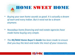 HOME SWEET HOME
• Buying your own home sounds so good. It is actually a dream
of each and every Indian. But it need not be a dream
anymore.
• Nowadays home financing and real estate agencies have
made home buying very simple.
• The RE/MAX Home Buyer’s Guide has been made to ensure
that you buy the best and make the most of your resources.
http://www.remax-mgm.com/
 