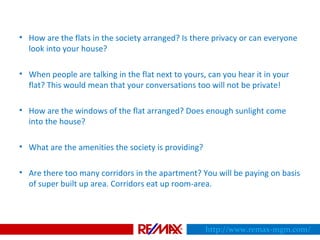 • How are the flats in the society arranged? Is there privacy or can everyone
look into your house?
• When people are talking in the flat next to yours, can you hear it in your
flat? This would mean that your conversations too will not be private!
• How are the windows of the flat arranged? Does enough sunlight come
into the house?
• What are the amenities the society is providing?
• Are there too many corridors in the apartment? You will be paying on basis
of super built up area. Corridors eat up room-area.
http://www.remax-mgm.com/
 
