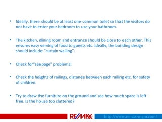 • Ideally, there should be at least one common toilet so that the visitors do
not have to enter your bedroom to use your bathroom.
• The kitchen, dining room and entrance should be close to each other. This
ensures easy serving of food to guests etc. Ideally, the building design
should include “curtain walling”.
• Check for“seepage” problems!
• Check the heights of railings, distance between each railing etc. for safety
of children.
• Try to draw the furniture on the ground and see how much space is left
free. Is the house too cluttered?
http://www.remax-mgm.com/
 
