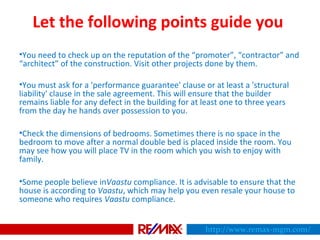 Let the following points guide you
•You need to check up on the reputation of the “promoter”, “contractor” and
“architect” of the construction. Visit other projects done by them.
•You must ask for a 'performance guarantee' clause or at least a 'structural
liability' clause in the sale agreement. This will ensure that the builder
remains liable for any defect in the building for at least one to three years
from the day he hands over possession to you.
•Check the dimensions of bedrooms. Sometimes there is no space in the
bedroom to move after a normal double bed is placed inside the room. You
may see how you will place TV in the room which you wish to enjoy with
family.
•Some people believe inVaastu compliance. It is advisable to ensure that the
house is according to Vaastu, which may help you even resale your house to
someone who requires Vaastu compliance.
http://www.remax-mgm.com/
 