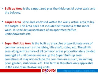 • Built up Area is the carpet area plus the thickness of outer walls and
the balcony.
• Carpet Area is the area enclosed within the walls, actual area to lay
the carpet. This area does not include the thickness of the inner
walls. It is the actual used area of an apartment/office
unit/showroom etc.
• Super Built Up Area is the built up area plus proportionate area of
common areas such as the lobby, lifts shaft, stairs, etc. The plinth
area along with a share of all common areas proportionately divided
amongst all unit owners makes up the Super Built-up area.
Sometimes it may also include the common areas such, swimming
pool, garden, clubhouse, etc. This term is therefore only applicable
in the case of multi-dwelling units.
http://www.remax-mgm.com/
 