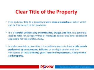 Clear Title of the Property
• Free and clear title to a property implies clean ownership of seller, which
can be transferred to the purchaser.
• It is a transfer without any encumbrance, charge, and lien. It is generally
used to refer for a property free of mortgage debt or any other conditions
applicable for the transfer, if any.
• In order to obtain a clear title, it is usually necessary to have a title search
performed by an Advocate, Solicitor, or any legal person with the
verification of last 30 (thirty) years' record of transactions, if any for the
said property.
http://www.remax-mgm.com/
 