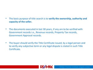 • The basic purpose of title search is to verify the ownership, authority and
capacity of the seller.
• The documents executed in last 30 years, if any are to be verified with
Government records i.e., Revenue records, Property Tax records,
Government Approval records.
• The buyer should verify the Title Certificate issued, by a legal person and
to verify any subjective term or any legal dispute is stated in such Title
Certificate.
http://www.remax-mgm.com/
 