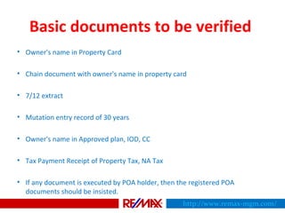 Basic documents to be verified
• Owner's name in Property Card
• Chain document with owner's name in property card
• 7/12 extract
• Mutation entry record of 30 years
• Owner's name in Approved plan, IOD, CC
• Tax Payment Receipt of Property Tax, NA Tax
• If any document is executed by POA holder, then the registered POA
documents should be insisted.
http://www.remax-mgm.com/
 