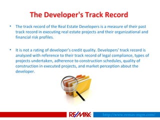 The Developer's Track Record
• The track record of the Real Estate Developers is a measure of their past
track record in executing real estate projects and their organizational and
financial risk profiles.
• It is not a rating of developer's credit quality. Developers' track record is
analyzed with reference to their track record of legal compliance, types of
projects undertaken, adherence to construction schedules, quality of
construction in executed projects, and market perception about the
developer.
http://www.remax-mgm.com/
 