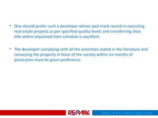 • One should prefer such a developer whose past track record in executing
real estate projects as per specified quality levels and transferring clear
title within stipulated time schedule is excellent.
• The developer complying with all the amenities stated in the literature and
conveying the property in favor of the society within six months of
possession must be given preference.
http://www.remax-mgm.com/
 